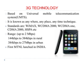 3G TECHNOLOGY
Based on Universal mobile telecommunication
system(UMTS).
It is known as any where, any place, any time technique.
 Standards are: WiMAX, WCDMA 2000, WCDMA one,
CDMA 2000, HSPA etc
Range: (up to 2 Mbps)
144kbps to 384kbps in rural
384kbps to 27Mbps in urban
 First MTNL lunched in INDIA.
 