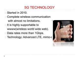 5G TECHNOLOGY
Started in 2010.
Complete wireless communication
with almost no limitations.
It is highly supportable to
wwww(wireless world wide web).
Data rates more than 1Gbps.
Technology: Advanced LTE, mimo-ofdm
 