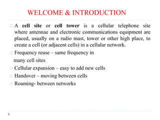 WELCOME & INTRODUCTION
A cell site or cell tower is a cellular telephone site
where antennae and electronic communications equipment are
placed, usually on a radio mast, tower or other high place, to
create a cell (or adjacent cells) in a cellular network.
Frequency reuse – same frequency in
many cell sites
Cellular expansion – easy to add new cells
Handover – moving between cells
Roaming- between networks
 
