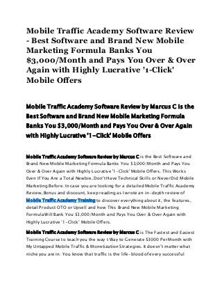 Mobile Traffic Academy Software Review
- Best Software and Brand New Mobile
Marketing Formula Banks You
$3,000/Month and Pays You Over & Over
Again with Highly Lucrative '1-Click'
Mobile Offers
Mobile Traffic Academy Software Review by Marcus C is the
Best Software and Brand New Mobile Marketing Formula
Banks You $3,000/Month and Pays You Over & Over Again
with Highly Lucrative '1-Click' Mobile Offers
Mobile Traffic Academy Software Review by Marcus C is the Best Software and
Brand New Mobile Marketing Formula Banks You $3,000/Month and Pays You
Over & Over Again with Highly Lucrative '1-Click' Mobile Offers. This Works
Even If You Are a Total Newbie, Don't Have Technical Skills or Never Did Mobile
Marketing Before. In case you are looking for a detailed Mobile Traffic Academy
Review, Bonus and discount, keep reading as I wrote an in-depth review of
Mobile Traffic Academy Training to discover everything about it, the features,
detail Product OTO or Upsell and how This Brand New Mobile Marketing
Formula Will Bank You $3,000/Month and Pays You Over & Over Again with
Highly Lucrative ‘1-Click’ Mobile Offers.
Mobile Traffic Academy Software Review by Marcus C is The Fastest and Easiest
Training Course to teach you the way t Way to Generate $3000 Per Month with
My Untapped Mobile Traffic & Monetization Strategies. It doesn’t matter what
niche you are in: You know that traffic is the life-blood of every successful
 