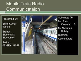 Mobile Train Radio 
Communicataion 
Presented By: 
Suraj Kumar 
Talreja 
Branch: 
Electrical & 
Electronics 
Roll no.: 
0832EX111057 
Submitted To: 
Ms. Rinki 
Keswani & 
Mr.Abhishek 
Dubey 
(Seminar 
Coordinator) 
 
