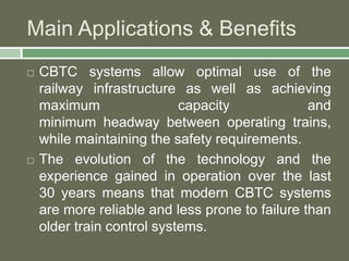 Main Applications & Benefits 
 CBTC systems allow optimal use of the 
railway infrastructure as well as achieving 
maximum capacity and 
minimum headway between operating trains, 
while maintaining the safety requirements. 
 The evolution of the technology and the 
experience gained in operation over the last 
30 years means that modern CBTC systems 
are more reliable and less prone to failure than 
older train control systems. 
 
