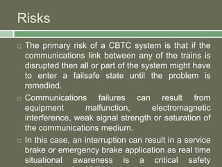 Risks 
 The primary risk of a CBTC system is that if the 
communications link between any of the trains is 
disrupted then all or part of the system might have 
to enter a failsafe state until the problem is 
remedied. 
 Communications failures can result from 
equipment malfunction, electromagnetic 
interference, weak signal strength or saturation of 
the communications medium. 
 In this case, an interruption can result in a service 
brake or emergency brake application as real time 
situational awareness is a critical safety 
requirement for CBTC 
 