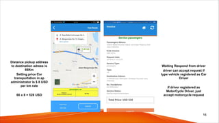 Distance pickup address
to destination adress is
66Km
Setting price Car
transportation in ap
administrator is $ 8 USD
per km rate
66 x 8 = 528 USD
Waiting Respond from driver
driver can accept request if
type vehicle registered as Car
Driver
if driver registered as
MotorCycle Driver, just
accept motorcycle request
16
 