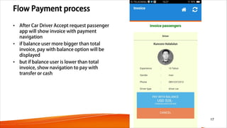 Flow Payment process
• After Car Driver Accept request passenger
app will show invoice with payment
navigation
• if balance user more bigger than total
invoice, pay with balance option will be
displayed
• but if balance user is lower than total
invoice, show navigation to pay with
transfer or cash
17
 
