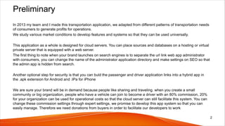 Preliminary
In 2013 my team and I made this transportation application, we adapted from different patterns of transportation needs
of consumers to generate profits for operations.
We study various market conditions to develop features and systems so that they can be used universally.
This application as a whole is designed for cloud servers. You can place sources and databases on a hosting or virtual
private server that is equipped with a web server.
The first thing to note when your brand launches on search engines is to separate the url link web app administrator
with consumers, you can change the name of the administrator application directory and make settings on SEO so that
the admin app is hidden from search.
Another optional step for security is that you can buld the passenger and driver application links into a hybrid app in
the .apk extension for Android and .IPa for iPhone
We are sure your brand will be in demand because people like sharing and traveling. when you create a small
community or big organization, people who have a vehicle can join to become a driver with an 80% commission, 20%
for your organization can be used for operational costs so that the cloud server can still facilitate this system. You can
change these commission settings through expert settings, we promise to develop this app system so that you can
easily manage. Therefore we need donations from buyers in order to facilitate our developers to work
2
 
