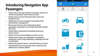 Introducing Navigation App
Passengers
• Home menu show type vehicle, passengers choose one
vehicle transporation when there are need
• History menu to show all request order active and
finished service
• Notification for show message or promotion from
administrator management
• My account menu to show information about
passengers, passengers can change information details
from here
• Vehicle Menu motorcycle for booking motorcycle
drivers service
• Vehicle menu Car form booking car driver service
• Vehicle menu Cargo, for send goods or package to
destination, driver cargo will pickup a package and send
to destination
• Balance for payment service and show finance account
• Food & Drink menu to buy menu from restaurant and
delivered to customer address
6
 
