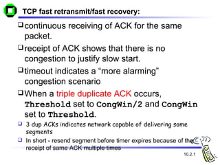 TCP fast retransmit/fast recovery:
continuous receiving of ACK for the same
packet.
receipt of ACK shows that there is no
congestion to justify slow start.
timeout indicates a “more alarming”
congestion scenario
When a triple duplicate ACK occurs,
Threshold set to CongWin/2 and CongWin
set to Threshold.
 3 dup ACKs indicates network capable of delivering some
segments
 In short - resend segment before timer expires because of the
receipt of same ACK multiple times
10.2.1
 