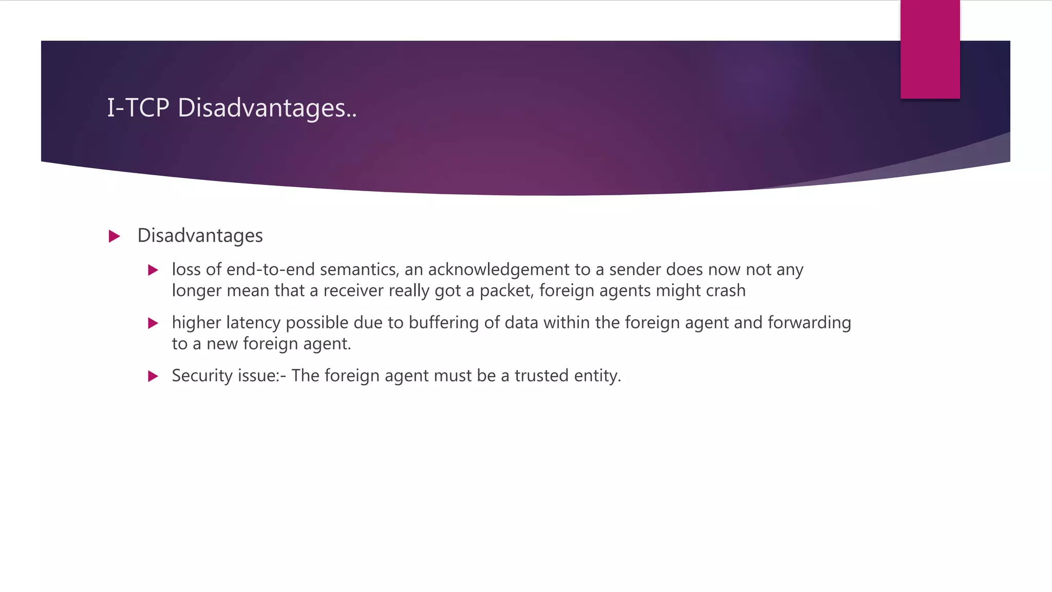I-TCP Disadvantages..
 Disadvantages
 loss of end-to-end semantics, an acknowledgement to a sender does now not any
longer mean that a receiver really got a packet, foreign agents might crash
 higher latency possible due to buffering of data within the foreign agent and forwarding
to a new foreign agent.
 Security issue:- The foreign agent must be a trusted entity.
 