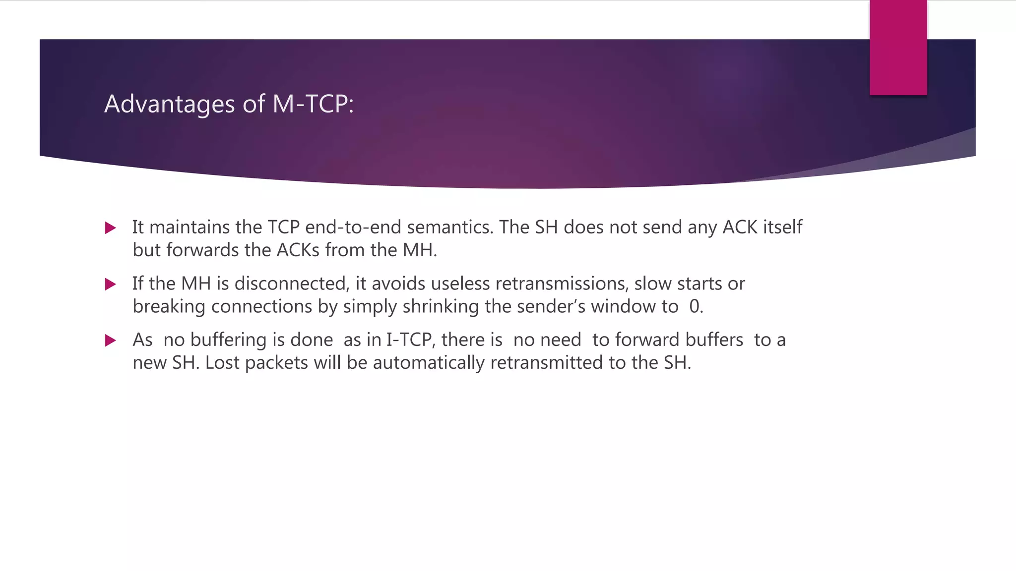 Advantages of M-TCP:
 It maintains the TCP end-to-end semantics. The SH does not send any ACK itself
but forwards the ACKs from the MH.
 If the MH is disconnected, it avoids useless retransmissions, slow starts or
breaking connections by simply shrinking the sender’s window to 0.
 As no buffering is done as in I-TCP, there is no need to forward buffers to a
new SH. Lost packets will be automatically retransmitted to the SH.
 