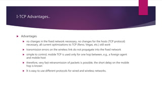 I-TCP Advantages..
 Advantages
 no changes in the fixed network necessary, no changes for the hosts (TCP protocol)
necessary, all current optimizations to TCP (Reno, Vegas, etc.) still work
 transmission errors on the wireless link do not propagate into the fixed network
 simple to control, mobile TCP is used only for one hop between, e.g., a foreign agent
and mobile host
 therefore, very fast retransmission of packets is possible, the short delay on the mobile
hop is known
 It is easy to use different protocols for wired and wireless networks.
 