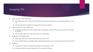 Snooping TCP:
 Data transfer to the mobile host
 FA buffers data until it receives ACK of the MH, FA detects packet loss via duplicated ACKs or time-
out
 fast retransmission possible, transparent for the fixed network
 Data transfer from the mobile host
 FA detects packet loss on the wireless link via sequence numbers, FA answers directly with a NACK
to the MH
 MH can now retransmit data with only a very short delay
 Integration of the MAC layer
 MAC layer often has similar mechanisms to those of TCP
 thus, the MAC layer can already detect duplicated packets due to retransmissions and discard them
 Problems
 snooping TCP does not isolate the wireless link as good as I-TCP
 snooping might be useless depending on encryption schemes
 