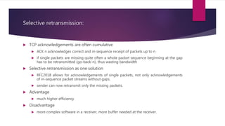 Selective retransmission:
 TCP acknowledgements are often cumulative
 ACK n acknowledges correct and in-sequence receipt of packets up to n
 if single packets are missing quite often a whole packet sequence beginning at the gap
has to be retransmitted (go-back-n), thus wasting bandwidth
 Selective retransmission as one solution
 RFC2018 allows for acknowledgements of single packets, not only acknowledgements
of in-sequence packet streams without gaps.
 sender can now retransmit only the missing packets.
 Advantage
 much higher efficiency
 Disadvantage
 more complex software in a receiver, more buffer needed at the receiver.
 