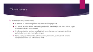 TCP-Mechanisms
 fast retransmit/fast recovery
 TCP sends an acknowledgement only after receiving a packet
 if a sender receives several acknowledgements for the same packet, this is due to a gap
in received packets at the receiver
 It indicates that the receiver got all packets up to the gap and is actually receiving
packets, but some are missing (hence gap)
 Conclusion: packet loss not due to congestion, retransmit, continue with current
congestion window (do not use slow-start)
 