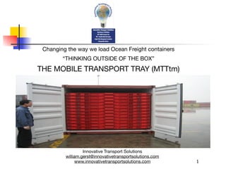 Changing the way we load Ocean Freight containers
        “THINKING OUTSIDE OF THE BOX”
THE MOBILE TRANSPORT TRAY (MTTtm)




                  Innovative Transport Solutions
         william.gerst@innovativetransportsolutions.com
               www.innovativetransportsolutions.com       1
 