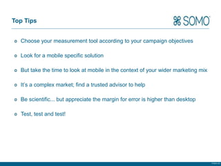 Top Tips


  Choose your measurement tool according to your campaign objectives

  Look for a mobile specific solution

  But take the time to look at mobile in the context of your wider marketing mix

  It’s a complex market; find a trusted advisor to help

  Be scientific... but appreciate the margin for error is higher than desktop

  Test, test and test!




                                                                                   © Somo Ltd.
 