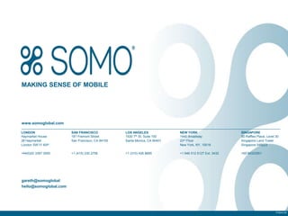 MAKING SENSE OF MOBILE




www.somoglobal.com

LONDON                 SAN FRANCISCO             LOS ANGELES              NEW YORK                    SINGAPORE
Haymarket House        181 Fremont Street        1530 7th St, Suite 100   1440 Broadway               50 Raffles Place, Level 30
28 Haymarket           San Francisco, CA 94105   Santa Monica, CA 90401   23rd Floor                  Singapore Land Tower
London SW1Y 4SP                                                           New York, NY, 10018         Singapore 048623

+44(0)20 3397 3550     +1 (415) 230 2756         +1 (310) 426 8685        +1 646 512 5127 Ext. 3432   +65 66323551




gareth@somoglobal
hello@somoglobal.com




                                                                                                                              © Somo Ltd.
 