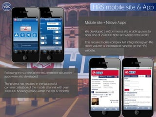 HRS mobile site & App

                                                      Mobile site + Native Apps

                                                      We developed a mCommerce site enabling users to
                                                      book one of 250,000 hotel anywhere in the world.

                                                      This required some complex API integration given the
                                                      sheer volume of information handled on the HRS
                                                      website.




Following the success of the mCommerce site, native
apps were also developed.

The project has resulted in the successful
commercialisation of the mobile channel with over
300,000 bookings made within the first 12 months.
 