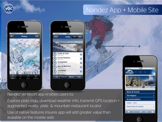 Nandez App + Mobile Site




Nandez ski resort app enables users to;
Explore piste map, download weather info, transmit GPS location +
augmented reality piste & mountain restaurant locator
Use of native features insures app will add greater value than
avaiable on the mobile web
 