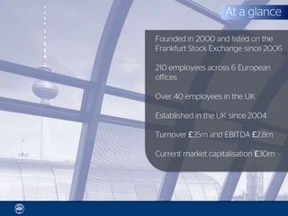 At a glance

Founded in 2000 and listed on the
Frankfurt Stock Exchange since 2006

210 employees across 6 European
offices

Over 40 employees in the UK

Established in the UK since 2004

Turnover £35m and EBITDA £2.8m

Current market capitalisation £30m
 