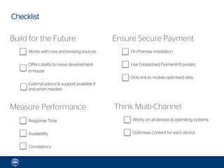 Checklist

Build for the Future                          Ensure Secure Payment
     Works with new and existing sources          On-Premise Installation

     Offers ability to move development           Use Established Payment Providers
     in-house
                                                  Only link to mobile-optimised sites
     External advice & support available if
     and when needed



Measure Performance                           Think Multi-Channel
     Response Time                                 Works on all devices & operating systems


     Availability                                  Optimises content for each device


     Consistency
 
