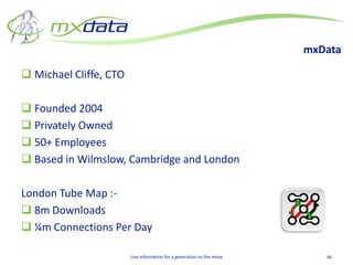 mxData

 Michael Cliffe, CTO

 Founded 2004
 Privately Owned
 50+ Employees
 Based in Wilmslow, Cambridge and London

London Tube Map :-
 8m Downloads
 ¼m Connections Per Day

                        Live Information for a generation on the move      46
 