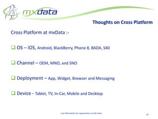 Thoughts on Cross Platform
Cross Platform at mxData :-

 OS – iOS, Android, BlackBerry, Phone 8, BADA, S40

 Channel – OEM, MNO, and SNO

 Deployment – App, Widget, Browser and Messaging

 Device - Tablet, TV, In-Car, Mobile and Desktop


                          Live Information for a generation on the move
                                                                                   47
 