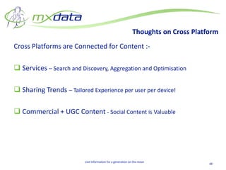 Thoughts on Cross Platform
Cross Platforms are Connected for Content :-

 Services – Search and Discovery, Aggregation and Optimisation

 Sharing Trends – Tailored Experience per user per device!

 Commercial + UGC Content - Social Content is Valuable




                          Live Information for a generation on the move
                                                                                     48
 