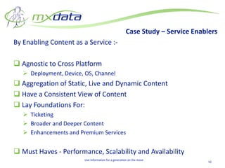 Case Study – Service Enablers
By Enabling Content as a Service :-

 Agnostic to Cross Platform
    Deployment, Device, OS, Channel
 Aggregation of Static, Live and Dynamic Content
 Have a Consistent View of Content
 Lay Foundations For:
    Ticketing
    Broader and Deeper Content
    Enhancements and Premium Services


 Must Haves - Performance, Scalability and Availability
                         Live Information for a generation on the move
                                                                                  52
 