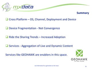 Summary

 Cross Platform – OS, Channel, Deployment and Device

 Device Fragmentation - Not Convergence

 Ride the Sharing Trends – Increased Adoption

 Services - Aggregation of Live and Dynamic Content

Services like GEOHAWK are enablers in this space.


                       Live Information for a generation on the move
                                                                           53
 