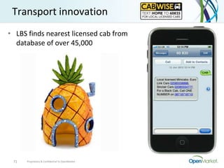 Transport innovation
• LBS finds nearest licensed cab from
  database of over 45,000




 71   Proprietary & Confidential to OpenMarket
 