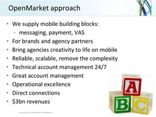 OpenMarket approach
• We supply mobile building blocks:
  - messaging, payment, VAS
• For brands and agency partners
• Bring agencies creativity to life on mobile
• Reliable, scalable, remove the complexity
• Technical account management 24/7
• Great account management
• Operational excellence
• Direct connections
• $3bn revenues
     Proprietary & Confidential to OpenMarket
 