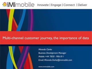 Multi-channel customer journey, the importance of data

                      Miranda Clarke
                      Business Development Manager
                      Mobile: +44 7850 - 906 811
                      Email: Miranda.Clarke@imimobile.com

                      www.imimobile.com
 