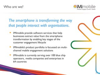 Who are we?


  The smartphone is transforming the way
  that people interact with organisations.
      IMImobile provide software services that help
       businesses extract value from the smartphone
       transformation by enabling key stages of the
       customer engagement lifecycle
      IMImobile’s product portfolio is focussed on multi-
       channel mobile engagement solutions
      IMImobile is currently serving over 100 blue chip
       operators, media companies and enterprises in
       64 countries



                                                             85
 