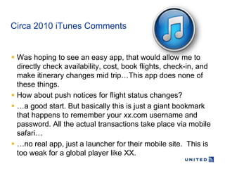 Circa 2010 iTunes Comments


 Was hoping to see an easy app, that would allow me to
  directly check availability, cost, book flights, check-in, and
  make itinerary changes mid trip…This app does none of
  these things.
 How about push notices for flight status changes?
 …a good start. But basically this is just a giant bookmark
  that happens to remember your xx.com username and
  password. All the actual transactions take place via mobile
  safari…
 …no real app, just a launcher for their mobile site. This is
  too weak for a global player like XX.
 