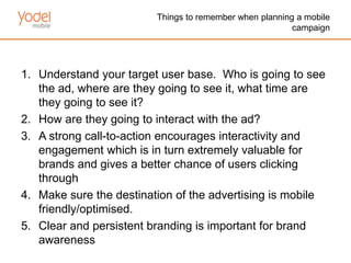 Things to remember when planning a mobile
                                                         campaign




1. Understand your target user base. Who is going to see
   the ad, where are they going to see it, what time are
   they going to see it?
2. How are they going to interact with the ad?
3. A strong call-to-action encourages interactivity and
   engagement which is in turn extremely valuable for
   brands and gives a better chance of users clicking
   through
4. Make sure the destination of the advertising is mobile
   friendly/optimised.
5. Clear and persistent branding is important for brand
   awareness
 
