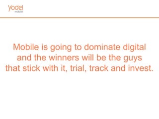 Mobile is going to dominate digital
   and the winners will be the guys
that stick with it, trial, track and invest.
 