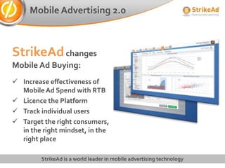 Mobile Advertising 2.0



StrikeAd changes
Mobile Ad Buying:
 Increase effectiveness of
  Mobile Ad Spend with RTB
 Licence the Platform
 Track individual users
 Target the right consumers,
  in the right mindset, in the
  right place

         StrikeAd is a world leader in mobile advertising technology
 
