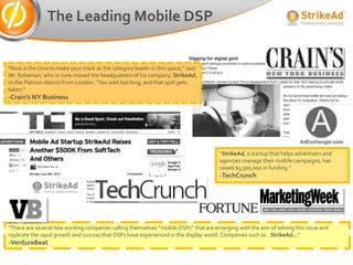 The Leading Mobile DSP


"Now is the time to make your mark as the category leader in this space," said
Mr. Rahaman, who in June moved the headquarters of his company, StrikeAd,
to the Flatiron district from London. "You wait too long, and that spot gets
taken.“
-Crain’s NY Business




                                                                                      “StrikeAd, a startup that helps advertisers and
                                                                                      agencies manage their mobile campaigns, has
                                                                                      raised $3,500,000 in funding.”
                                                                                      -TechCrunch




“There are several new exciting companies calling themselves “mobile DSPs” that are emerging with the aim of solving this issue and
replicate the rapid growth and success that DSPs have experienced in the display world. Companies such as ..StrikeAd...”
-VentureBeat
 