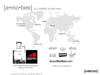 [a•mo•bee] (n.) mobile to the core.




         2012 GSMA Mobile Advertising                              A few of our customers
              Agency of the Year


    Confidential. Do not distribute. Copyright 2013 Amobee, Inc.
 