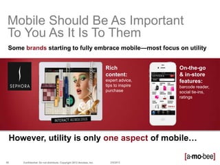 Mobile Should Be As Important
 To You As It Is To Them
 Some brands starting to fully embrace mobile—most focus on utility


                                                                     Rich              On-the-go
                                                                     content:          & in-store
                                                                     expert advice,    features:
                                                                     tips to inspire   barcode reader,
                                                                     purchase          social tie-ins,
                                                                                       ratings




 However, utility is only one aspect of mobile…

88    Confidential. Do not distribute. Copyright 2013 Amobee, Inc.     2/8/2013
 