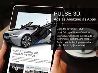 PULSE 3D:
                                                                               Ads as Amazing as Apps

                                                                                Goes far beyond HTML5
                                                                                Uses full capabilities of devices
                                                                                Interstitial, full-device screen ads let
                                                                                 viewer play, explore, and shop
                                                                                Brand new technology owned and
                                                                                 only offered by [a•mo•bee]




90   Confidential. Do not distribute. Copyright 2013 Amobee, Inc.   2/8/2013
 