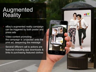 Augmented
Reality
 eBay’s augmented reality campaign
  can be triggered by both poster and
  press ads
 Video content promoting
  the campaign is ‘projected’ onto the
  print ad, deepening the message
 Several different call to actions are
  featured including app downloads &
  links to purchasing featured clothes




93     Confidential. Do not distribute. Copyright 2013 Amobee, Inc.   2/8/2013
 