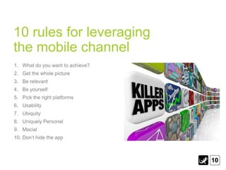 10 rules for leveraging
the mobile channel
1. What do you want to achieve?
2. Get the whole picture
3. Be relevant
4. Be yourself
5. Pick the right platforms
6. Usability
7. Ubiquity
8. Uniquely Personal
9. Mocial
10. Don‟t hide the app



                                  10
 
