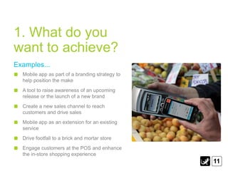 1. What do you
want to achieve?
Examples...
  Mobile app as part of a branding strategy to
  help position the make
  A tool to raise awareness of an upcoming
  release or the launch of a new brand
  Create a new sales channel to reach
  customers and drive sales
  Mobile app as an extension for an existing
  service
  Drive footfall to a brick and mortar store
  Engage customers at the POS and enhance
  the in-store shopping experience
                                                 11
 