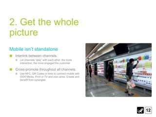 2. Get the whole
picture
Mobile isn‟t standalone
  Interlink between channels.
     Let channels “play” with each other, the more
     interaction, the more engaged the customer

  Cross-promote throughout all channels.
     Use NFC, QR Codes or links to connect mobile with
     OOH Media, Print or TV and vice versa. Create and
     benefit from synergies




                                                         12
 