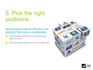 5. Pick the right
platforms
Not everyone has an iPhone or an
Android. Not even a smartphone.
  The audience will tell you everything you
  need to know
  Get the basics right (so yes to a mobile site)




                                                   15
 