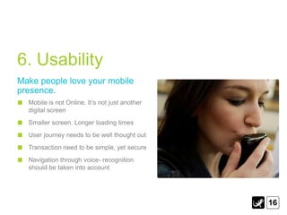6. Usability
Make people love your mobile
presence.
  Mobile is not Online. It‟s not just another
  digital screen
  Smaller screen. Longer loading times
  User journey needs to be well thought out
  Transaction need to be simple, yet secure
  Navigation through voice- recognition
  should be taken into account




                                                16
 