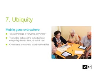 7. Ubiquity
Mobile goes everywhere
  Take advantage of “anytime, anywhere”
  The bridge between the individual and
  everything around them, virtual or real
  Create time pressure to boost mobile sales




                                               17
 