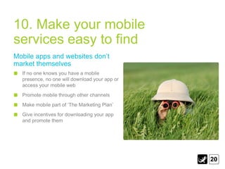 10. Make your mobile
services easy to find
Mobile apps and websites don‟t
market themselves
  If no one knows you have a mobile
  presence, no one will download your app or
  access your mobile web
  Promote mobile through other channels
  Make mobile part of „The Marketing Plan‟
  Give incentives for downloading your app
  and promote them




                                               20
 